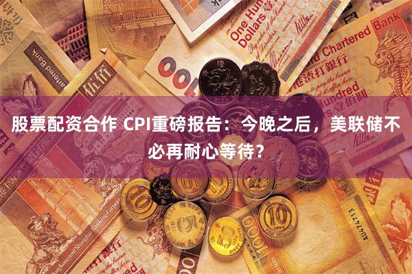 股票配资合作 CPI重磅报告：今晚之后，美联储不必再耐心等待？