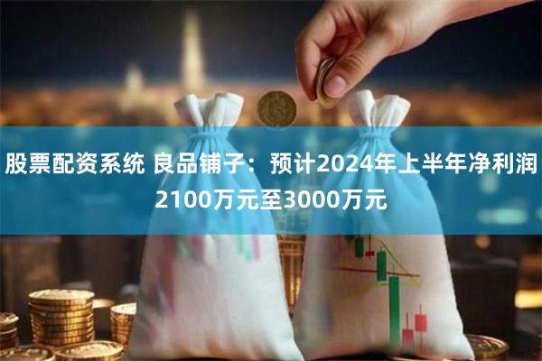 股票配资系统 良品铺子：预计2024年上半年净利润2100万元至3000万元