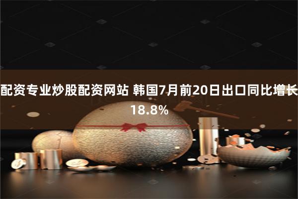 配资专业炒股配资网站 韩国7月前20日出口同比增长18.8%