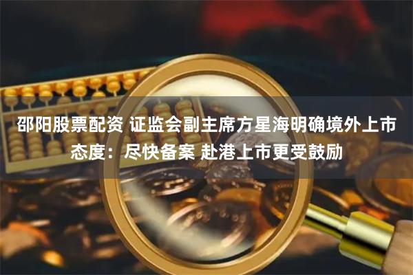 邵阳股票配资 证监会副主席方星海明确境外上市态度：尽快备案 赴港上市更受鼓励