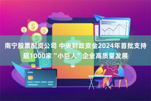 南宁股票配资公司 中央财政资金2024年首批支持超1000家“小巨人”企业高质量发展