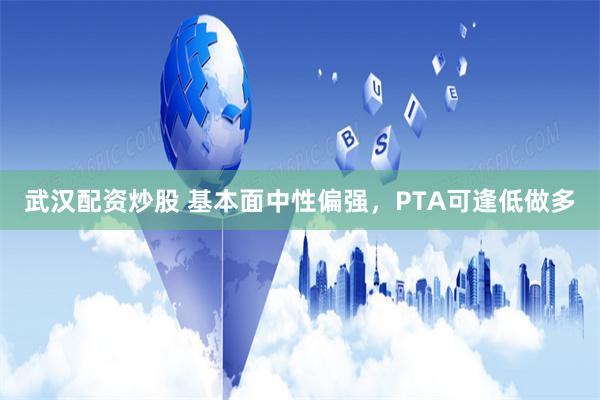 武汉配资炒股 基本面中性偏强，PTA可逢低做多