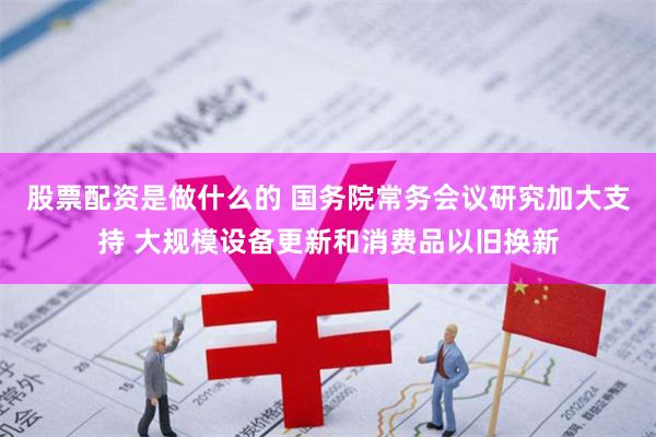 股票配资是做什么的 国务院常务会议研究加大支持 大规模设备更新和消费品以旧换新