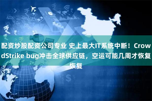 配资炒股配资公司专业 史上最大IT系统中断！CrowdStrike bug冲击全球供应链，空运可能几周才恢复