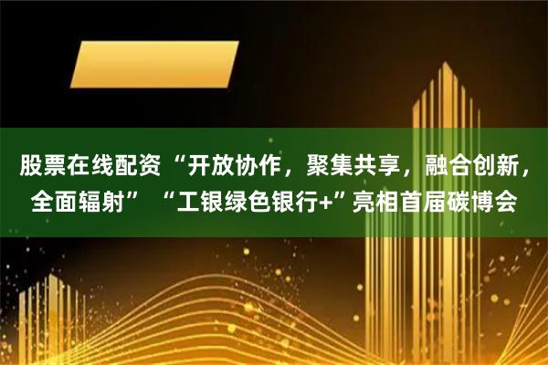 股票在线配资 “开放协作，聚集共享，融合创新，全面辐射”  “工银绿色银行+”亮相首届碳博会