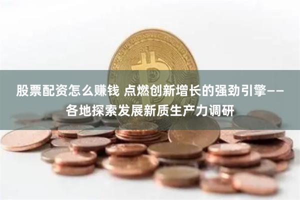 股票配资怎么赚钱 点燃创新增长的强劲引擎——各地探索发展新质生产力调研