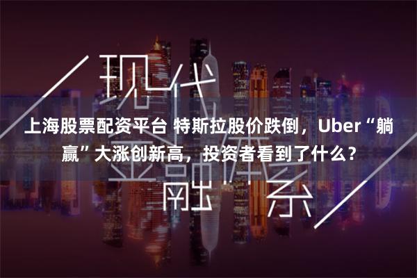 上海股票配资平台 特斯拉股价跌倒，Uber“躺赢”大涨创新高，投资者看到了什么？