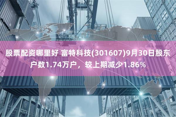 股票配资哪里好 富特科技(301607)9月30日股东户数1.74万户，较上期减少1.86%