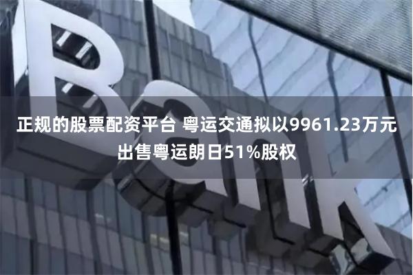 正规的股票配资平台 粤运交通拟以9961.23万元出售粤运朗日51%股权